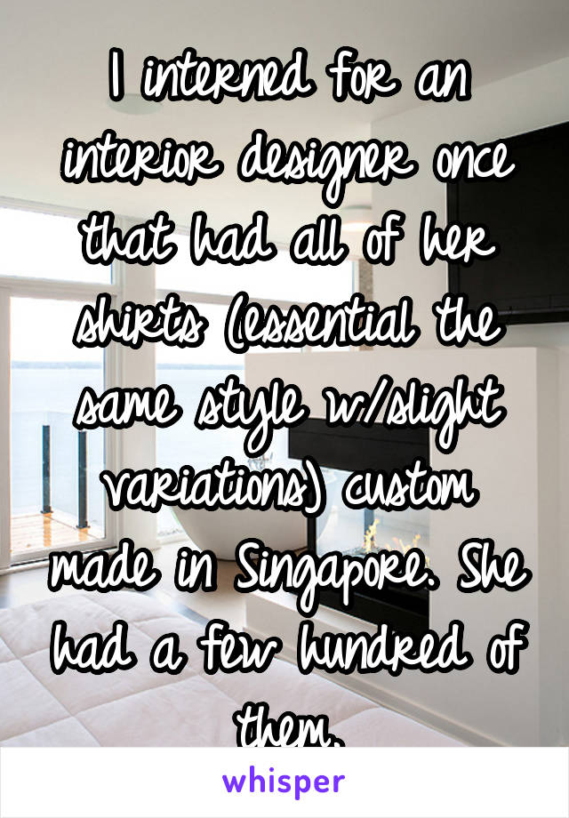 I interned for an interior designer once that had all of her shirts (essential the same style w/slight variations) custom made in Singapore. She had a few hundred of them.