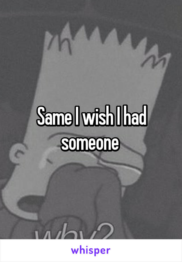 Same I wish I had someone 