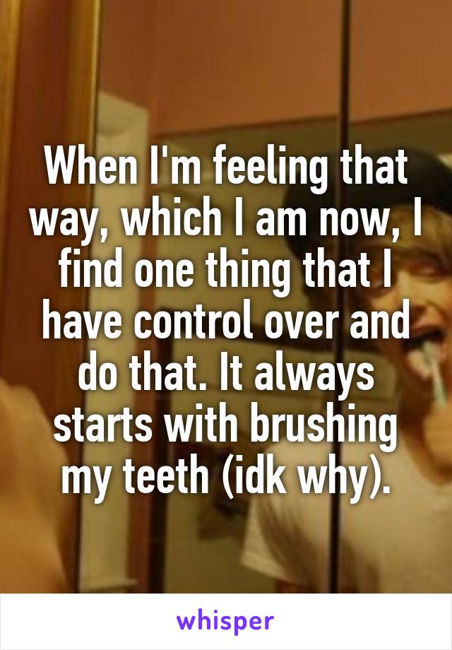 When I'm feeling that way, which I am now, I find one thing that I have control over and do that. It always starts with brushing my teeth (idk why).