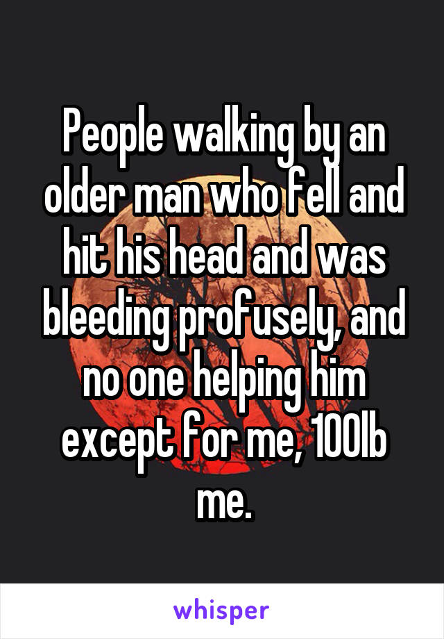 People walking by an older man who fell and hit his head and was bleeding profusely, and no one helping him except for me, 100lb me.