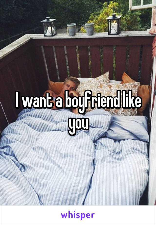 I want a boyfriend like you
