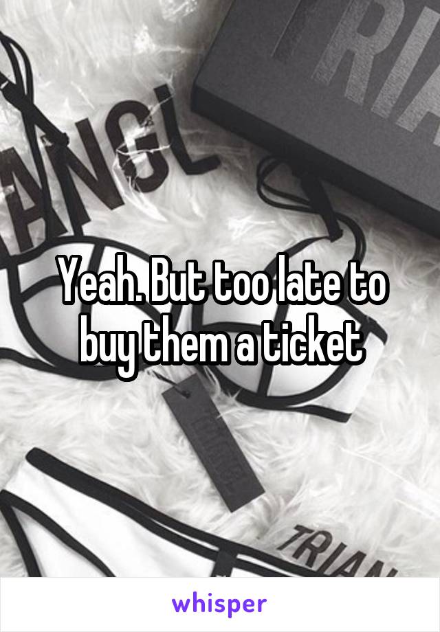 Yeah. But too late to buy them a ticket