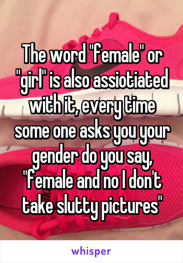 The word "female" or "girl" is also assiotiated with it, every time some one asks you your gender do you say, "female and no I don't take slutty pictures"