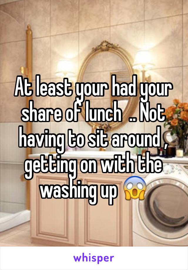 At least your had your share of lunch  .. Not having to sit around , getting on with the washing up 😱