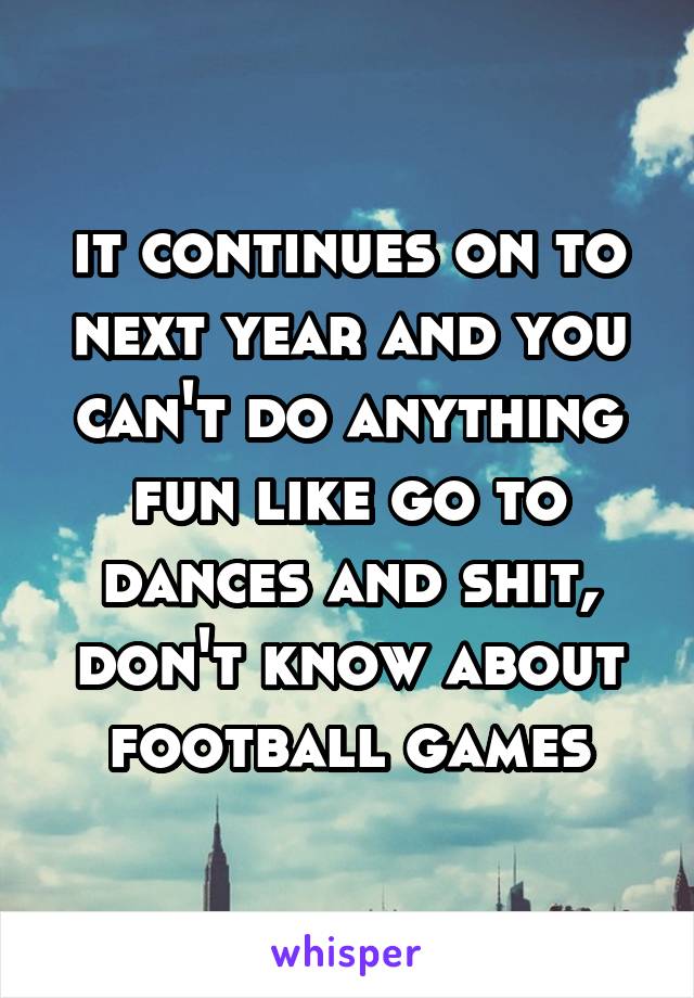 it continues on to next year and you can't do anything fun like go to dances and shit, don't know about football games