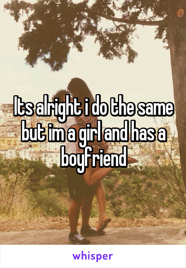Its alright i do the same but im a girl and has a boyfriend