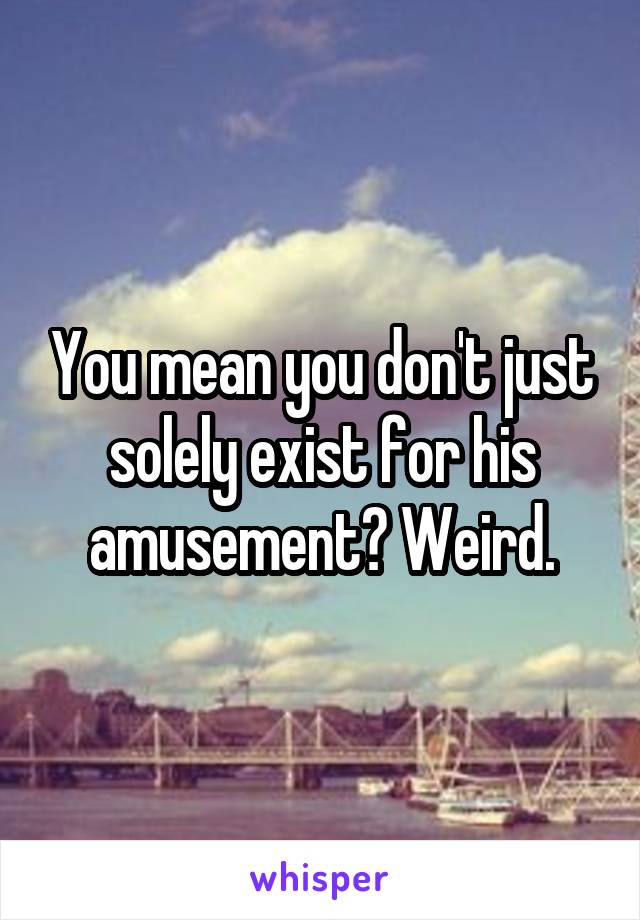 You mean you don't just solely exist for his amusement? Weird.