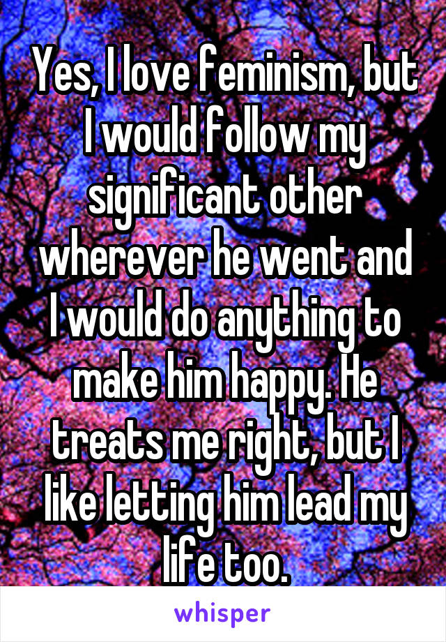 Yes, I love feminism, but I would follow my significant other wherever he went and I would do anything to make him happy. He treats me right, but I like letting him lead my life too.