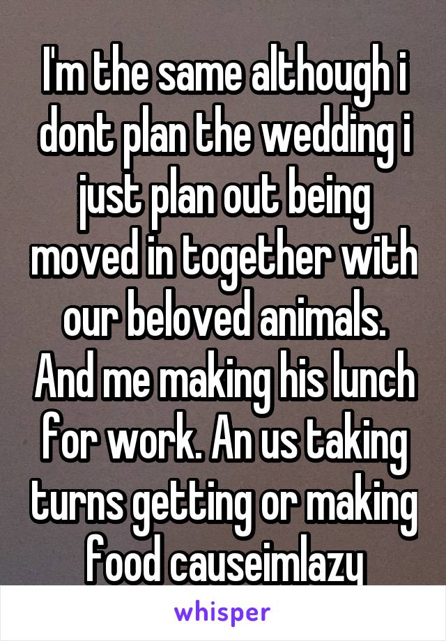 I'm the same although i dont plan the wedding i just plan out being moved in together with our beloved animals. And me making his lunch for work. An us taking turns getting or making food causeimlazy