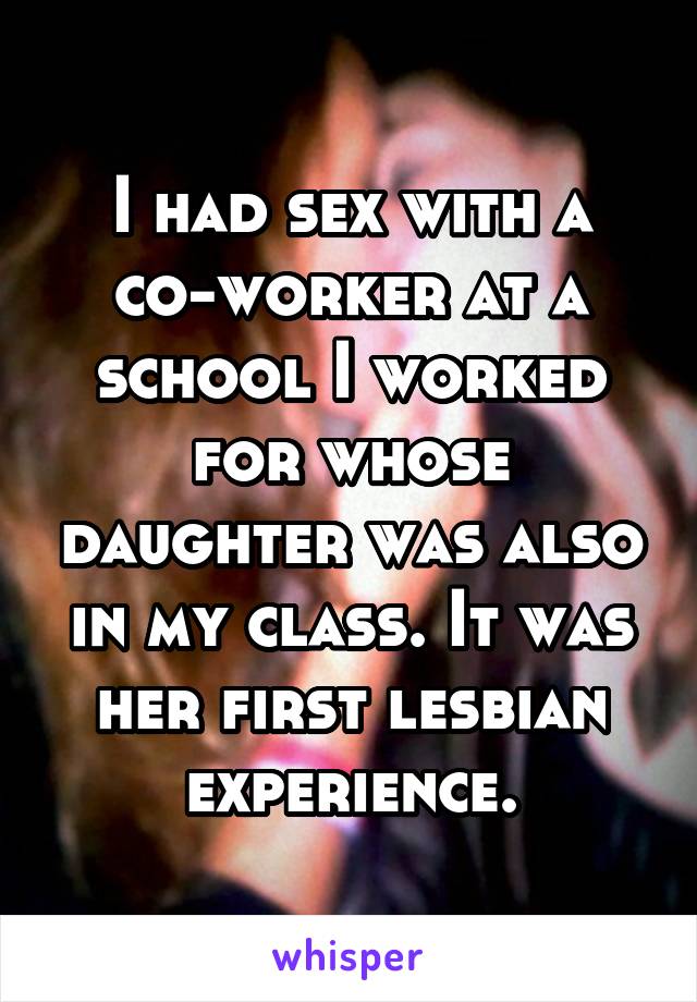 I had sex with a co-worker at a school I worked for whose daughter was also in my class. It was her first lesbian experience.