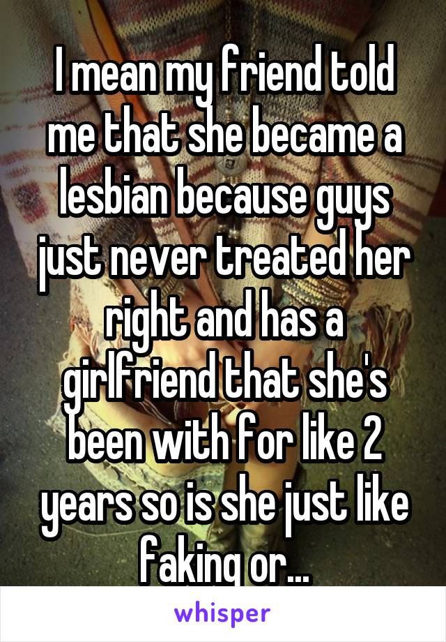 I mean my friend told me that she became a lesbian because guys just never treated her right and has a girlfriend that she's been with for like 2 years so is she just like faking or...