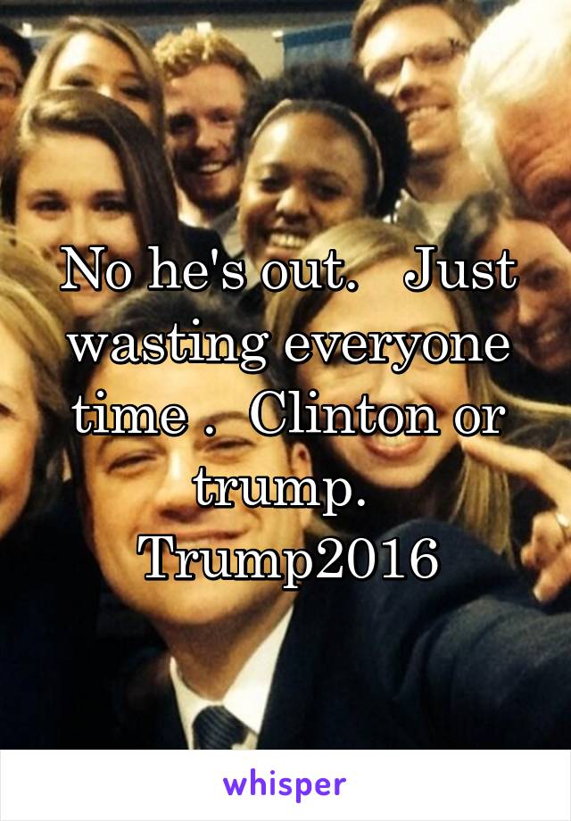 No he's out.   Just wasting everyone time .  Clinton or trump.  Trump2016