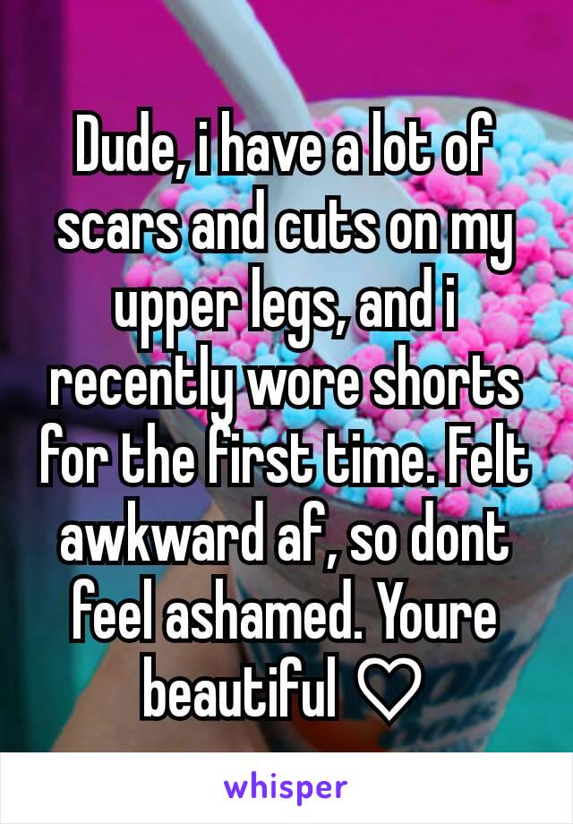 Dude, i have a lot of scars and cuts on my upper legs, and i recently wore shorts for the first time. Felt awkward af, so dont feel ashamed. Youre beautiful ♡