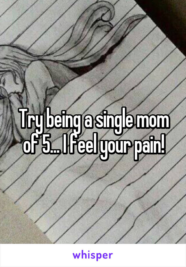 Try being a single mom of 5... I feel your pain!