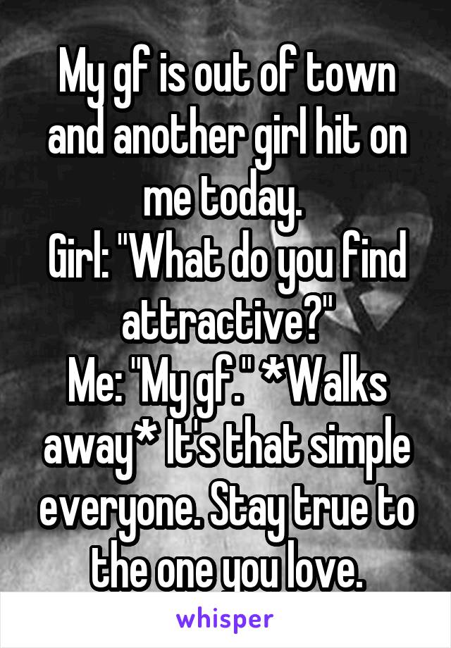 My gf is out of town and another girl hit on me today. 
Girl: "What do you find attractive?"
Me: "My gf." *Walks away* It's that simple everyone. Stay true to the one you love.