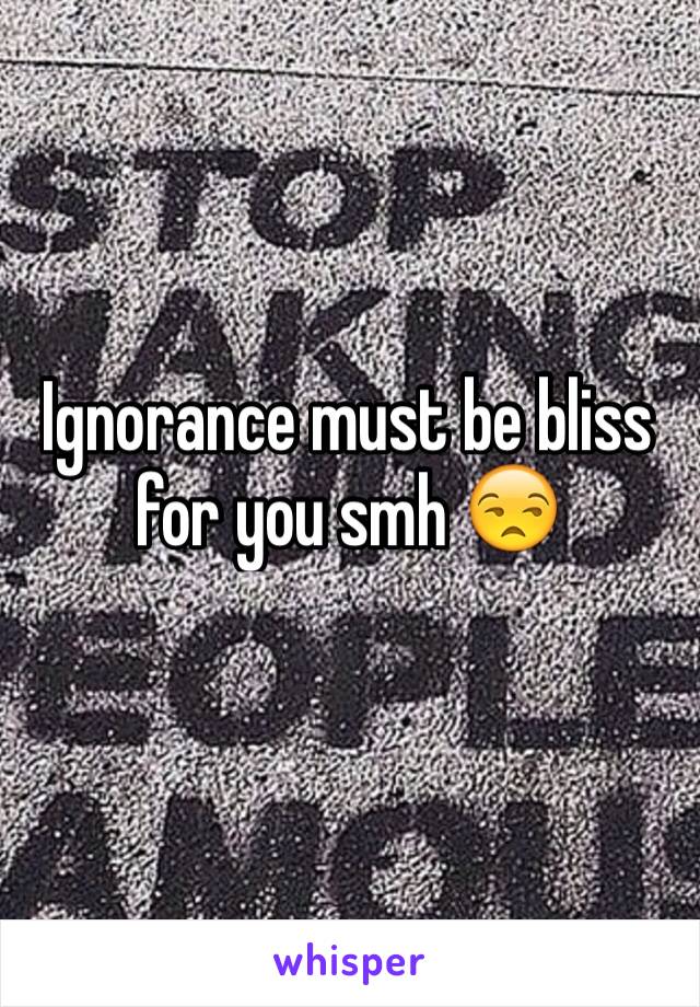 Ignorance must be bliss for you smh 😒