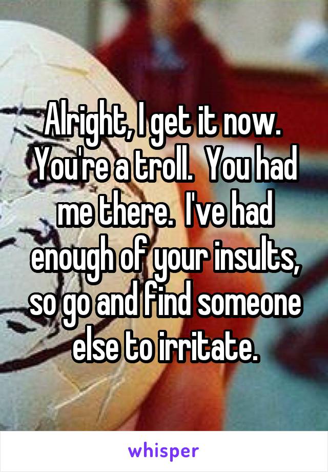 Alright, I get it now.  You're a troll.  You had me there.  I've had enough of your insults, so go and find someone else to irritate.