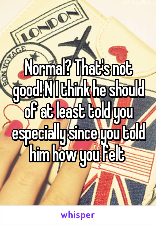 Normal? That's not good! N I think he should of at least told you especially since you told him how you felt 