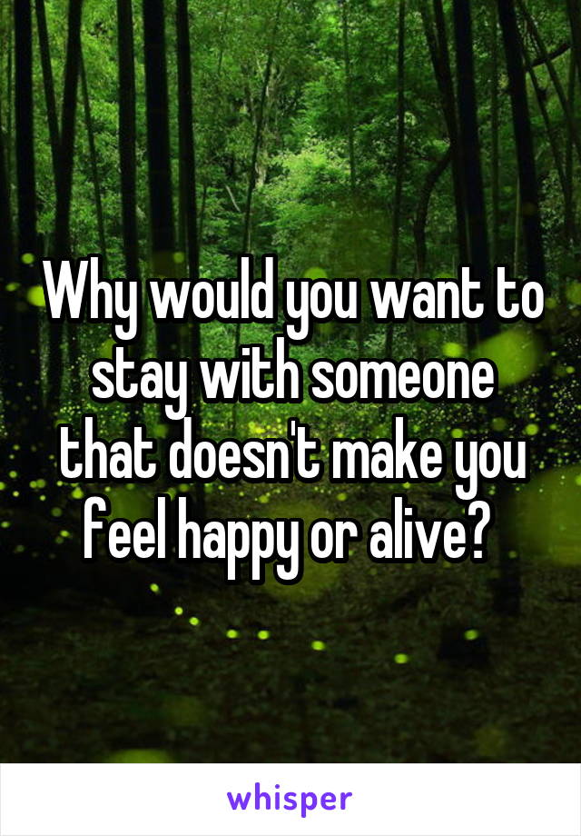 Why would you want to stay with someone that doesn't make you feel happy or alive? 