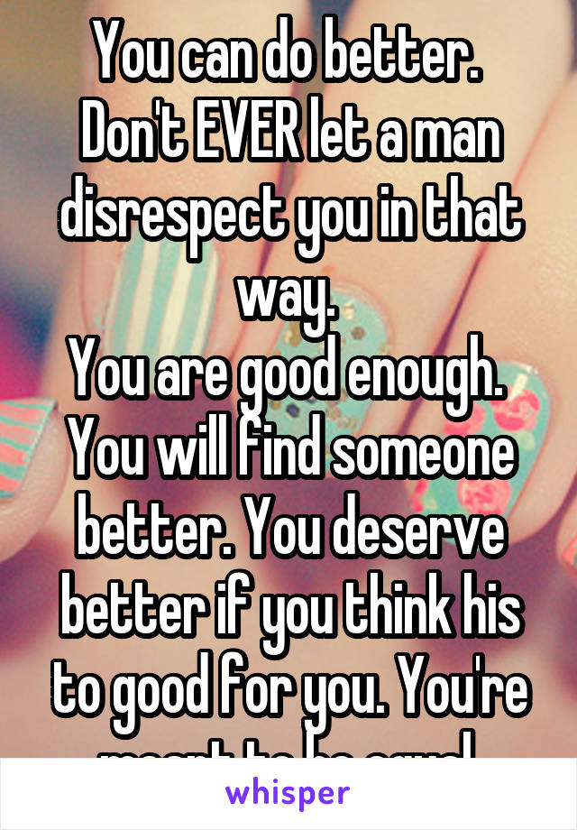 You can do better. 
Don't EVER let a man disrespect you in that way. 
You are good enough. 
You will find someone better. You deserve better if you think his to good for you. You're meant to be equal 