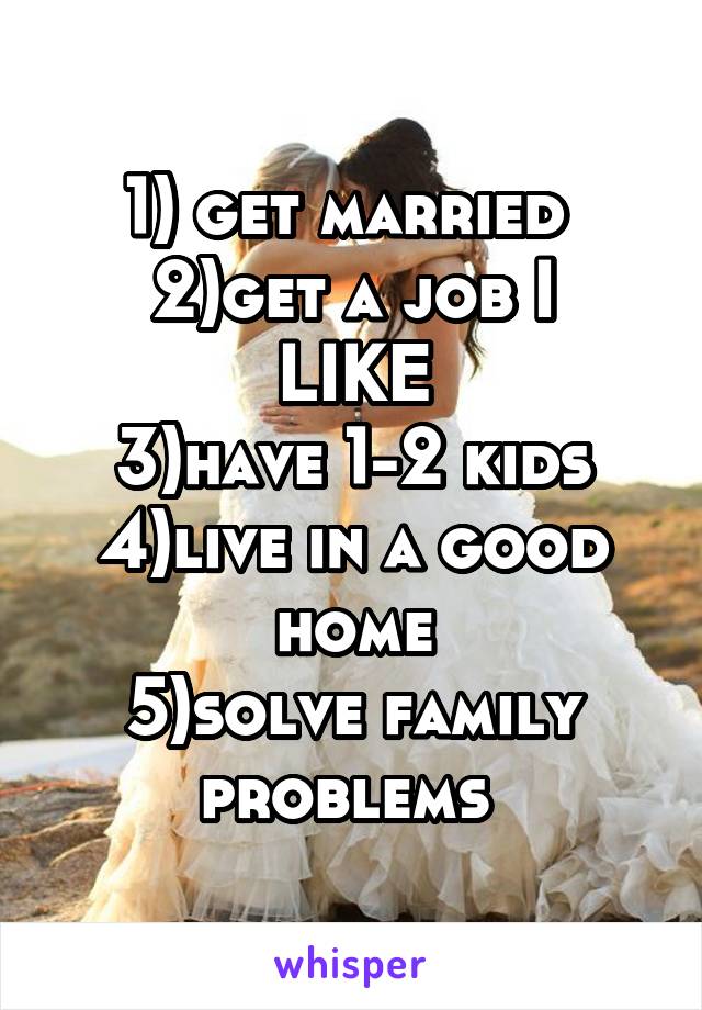 1) get married 
2)get a job I LIKE
3)have 1-2 kids
4)live in a good home
5)solve family problems 