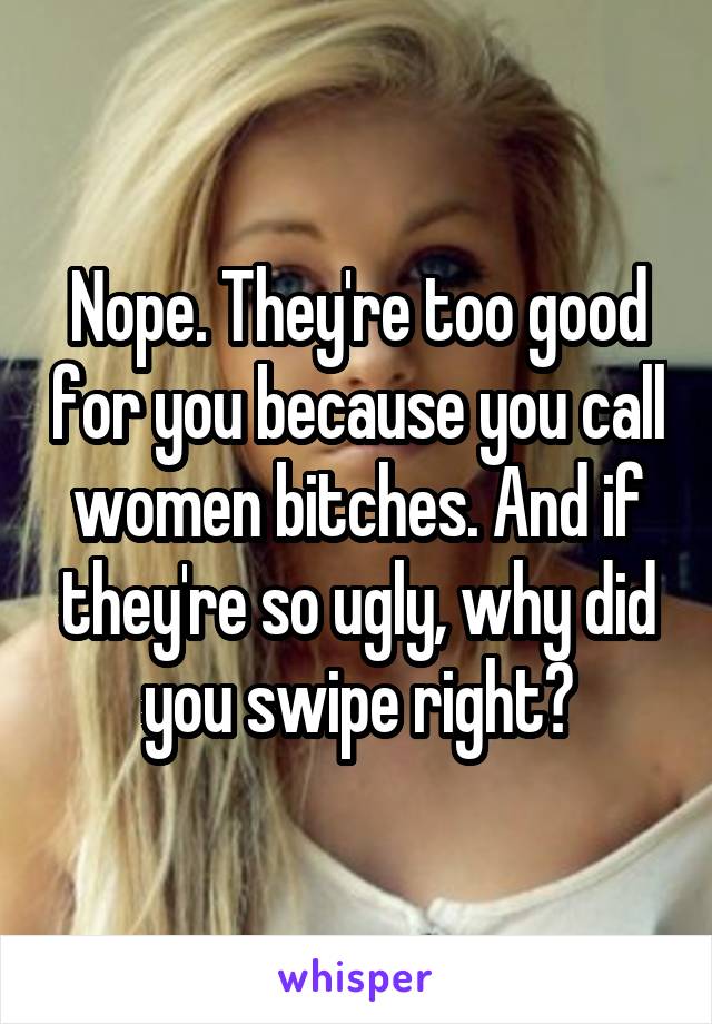 Nope. They're too good for you because you call women bitches. And if they're so ugly, why did you swipe right?