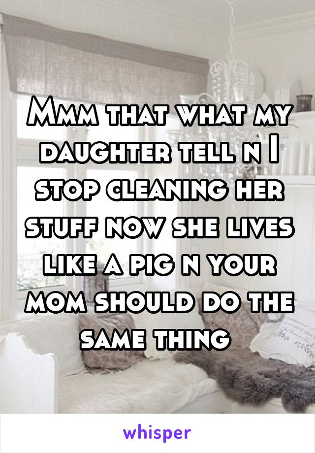 Mmm that what my daughter tell n I stop cleaning her stuff now she lives like a pig n your mom should do the same thing 