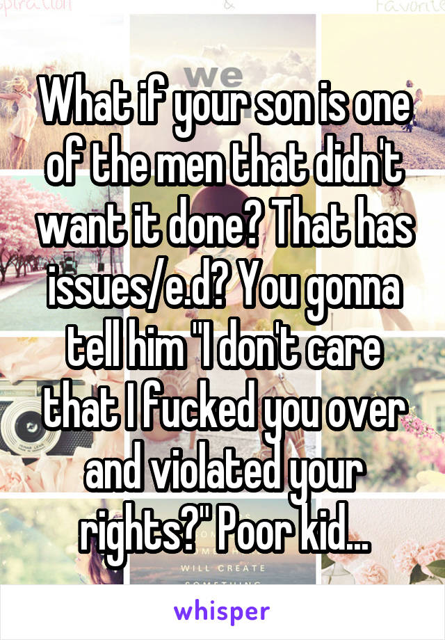 What if your son is one of the men that didn't want it done? That has issues/e.d? You gonna tell him "I don't care that I fucked you over and violated your rights?" Poor kid...