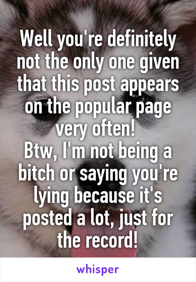 Well you're definitely not the only one given that this post appears on the popular page very often! 
Btw, I'm not being a bitch or saying you're lying because it's posted a lot, just for the record!