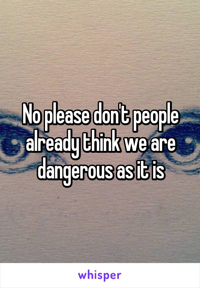 No please don't people already think we are dangerous as it is