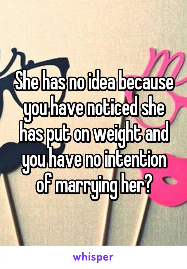 She has no idea because you have noticed she has put on weight and you have no intention of marrying her?