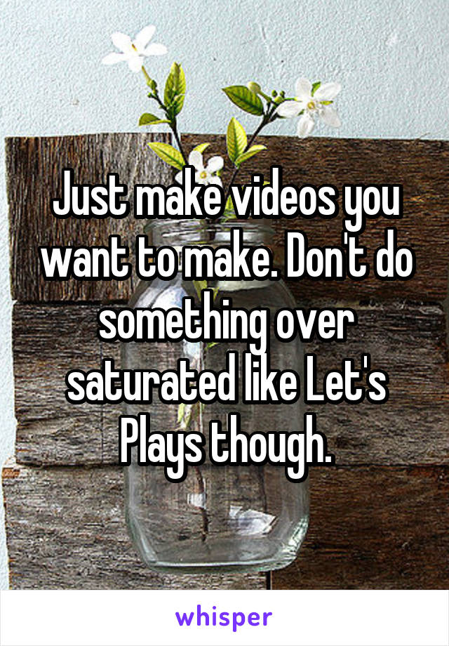 Just make videos you want to make. Don't do something over saturated like Let's Plays though.