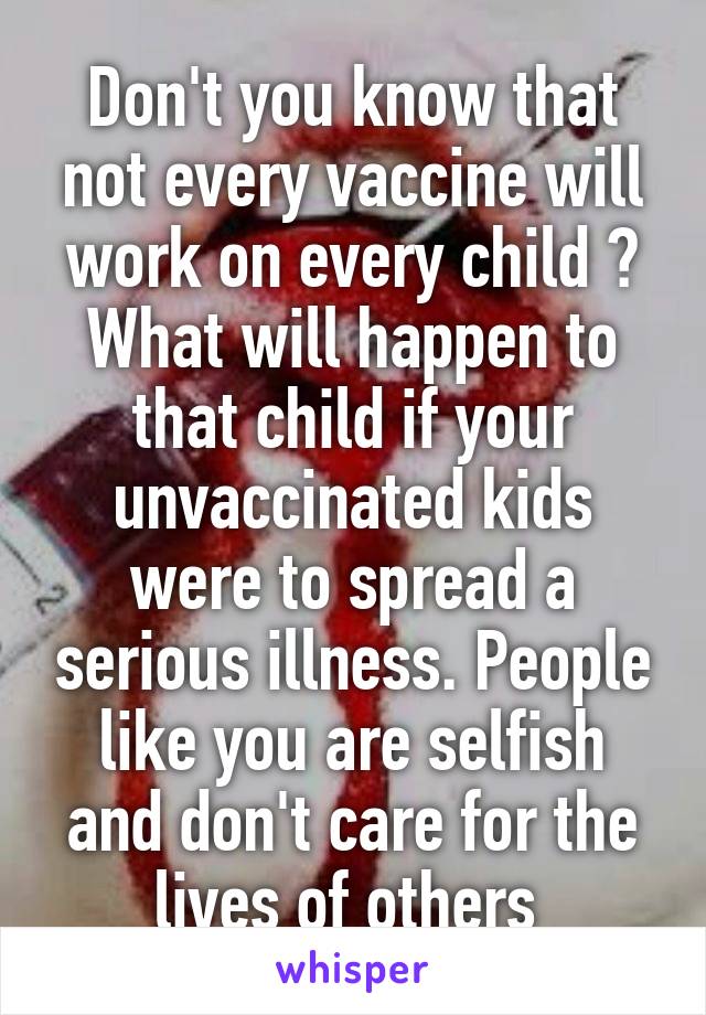 Don't you know that not every vaccine will work on every child ? What will happen to that child if your unvaccinated kids were to spread a serious illness. People like you are selfish and don't care for the lives of others 