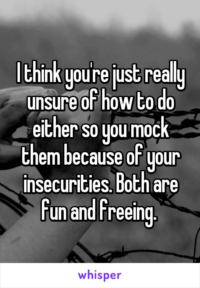 I think you're just really unsure of how to do either so you mock them because of your insecurities. Both are fun and freeing. 