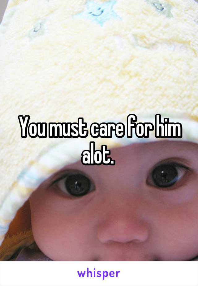 You must care for him alot. 