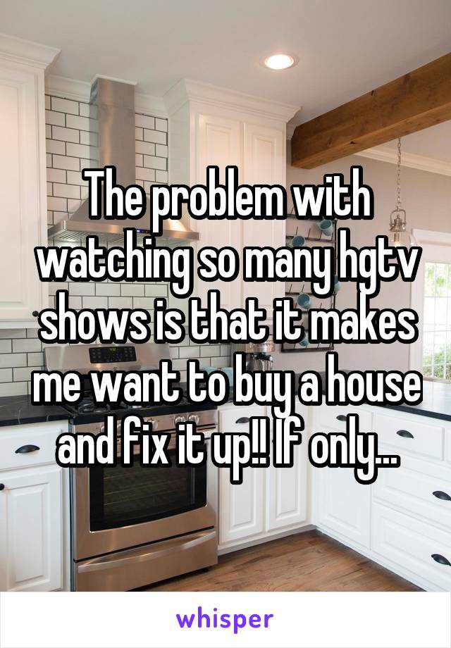 The problem with watching so many hgtv shows is that it makes me want to buy a house and fix it up!! If only...