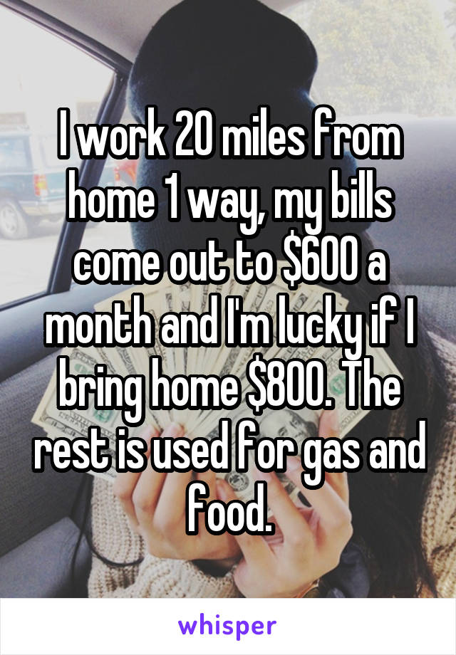 I work 20 miles from home 1 way, my bills come out to $600 a month and I'm lucky if I bring home $800. The rest is used for gas and food.