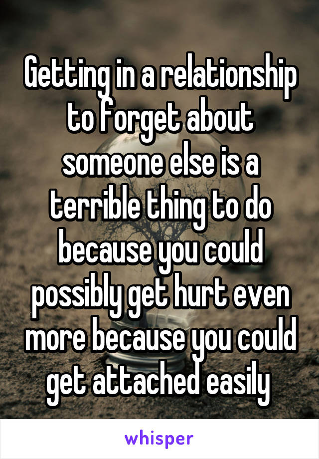 Getting in a relationship to forget about someone else is a terrible thing to do because you could possibly get hurt even more because you could get attached easily 