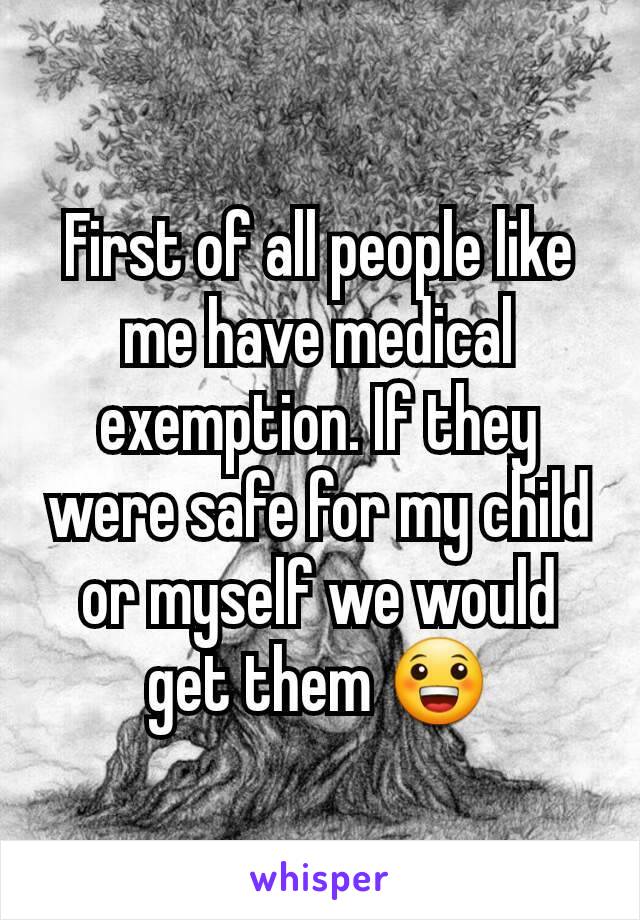 First of all people like me have medical exemption. If they were safe for my child or myself we would get them 😀