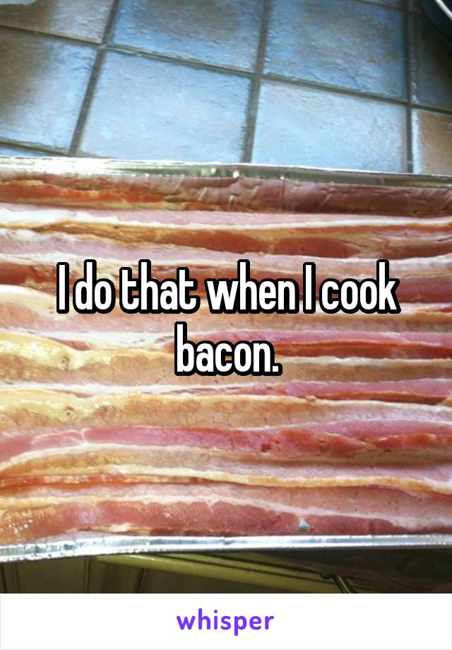 I do that when I cook bacon.