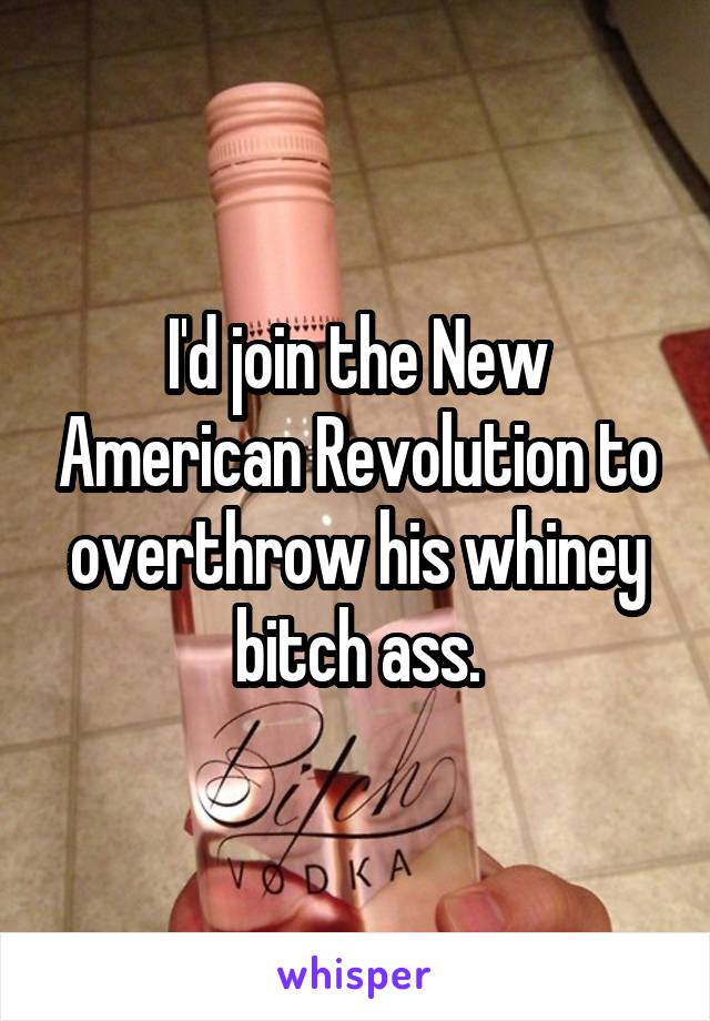 I'd join the New American Revolution to overthrow his whiney bitch ass.