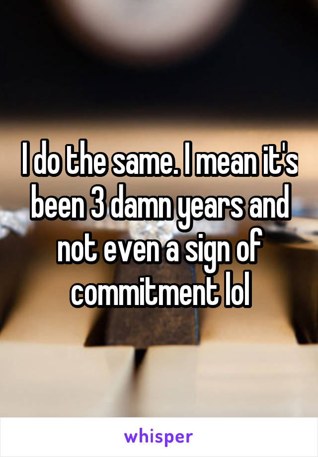 I do the same. I mean it's been 3 damn years and not even a sign of commitment lol