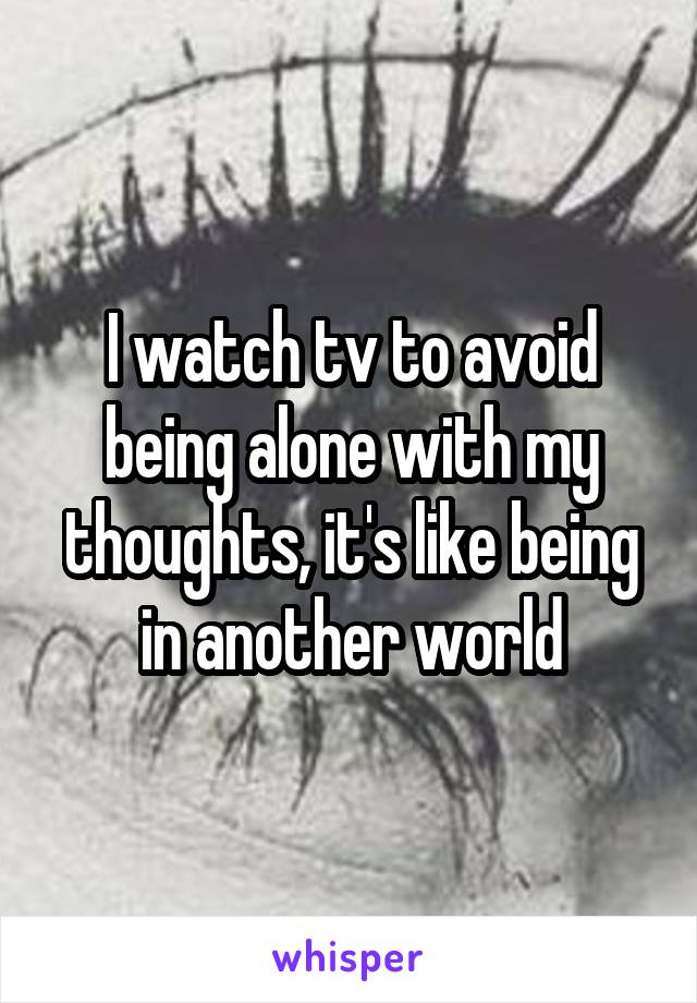 I watch tv to avoid being alone with my thoughts, it's like being in another world