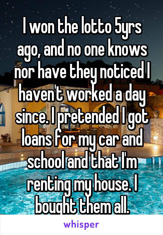 I won the lotto 5yrs ago, and no one knows nor have they noticed I haven't worked a day since. I pretended I got loans for my car and school and that I'm renting my house. I bought them all.