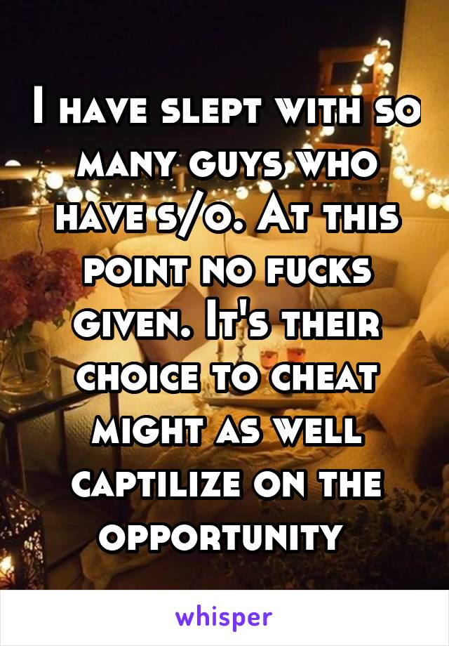I have slept with so many guys who have s/o. At this point no fucks given. It's their choice to cheat might as well captilize on the opportunity 