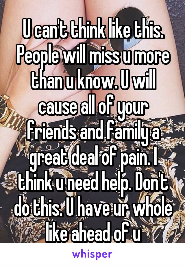 U can't think like this. People will miss u more than u know. U will cause all of your friends and family a great deal of pain. I think u need help. Don't do this. U have ur whole like ahead of u