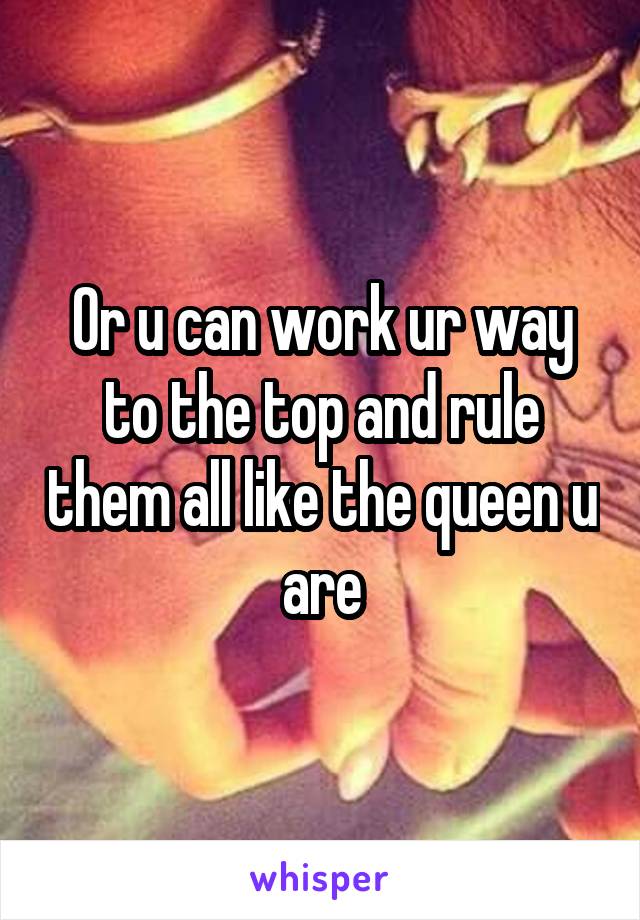 Or u can work ur way to the top and rule them all like the queen u are