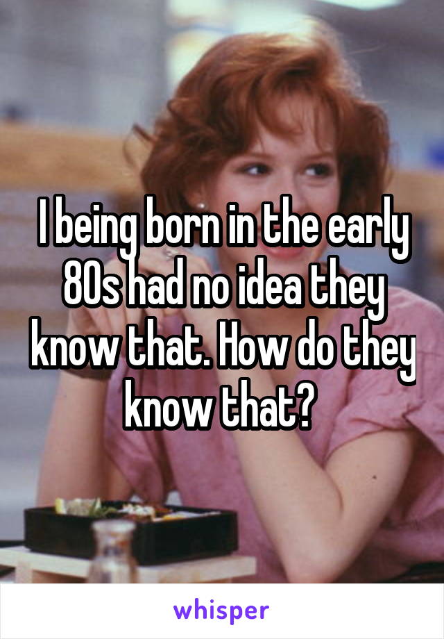 I being born in the early 80s had no idea they know that. How do they know that? 