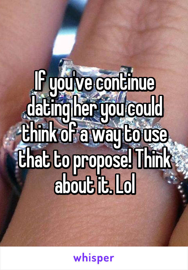 If you've continue dating her you could think of a way to use that to propose! Think about it. Lol