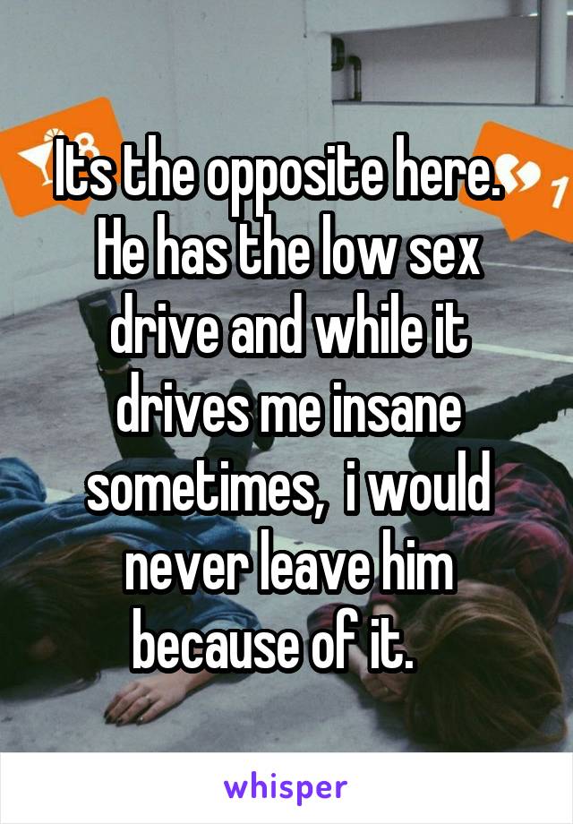 Its the opposite here.   He has the low sex drive and while it drives me insane sometimes,  i would never leave him because of it.   